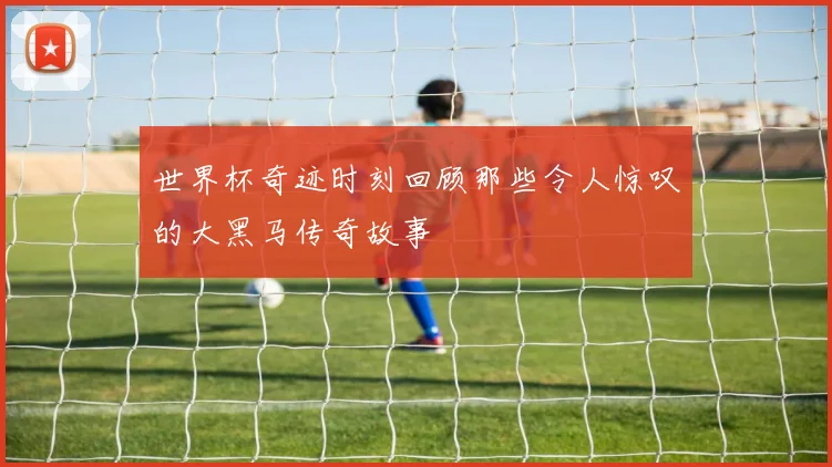 世界杯奇迹时刻回顾那些令人惊叹的大黑马传奇故事
