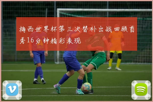 梅西世界杯第三次替补出战回顾首秀16分钟精彩表现