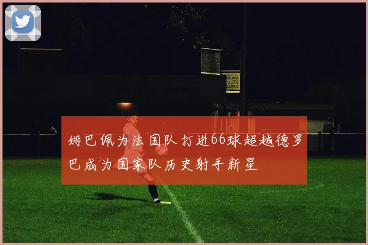 姆巴佩为法国队打进66球超越德罗巴成为国家队历史射手新星