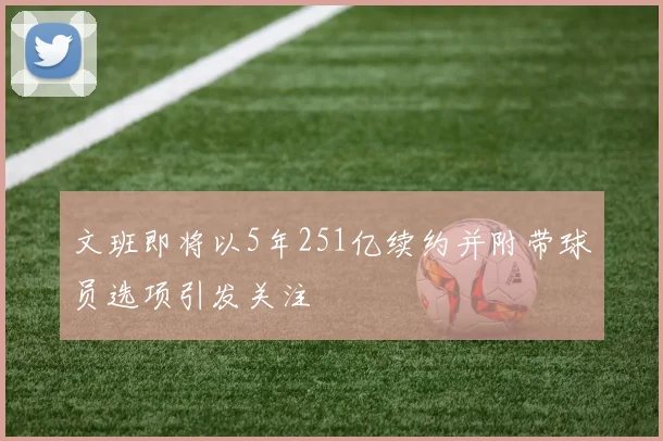 文班即将以5年251亿续约并附带球员选项引发关注