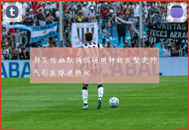 郭艾伦幽默调侃胡明轩新发型更帅气引发球迷热议