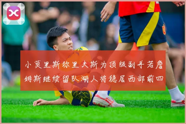 小莫里斯称里夫斯为顶级副手若詹姆斯继续留队湖人将稳居西部前四