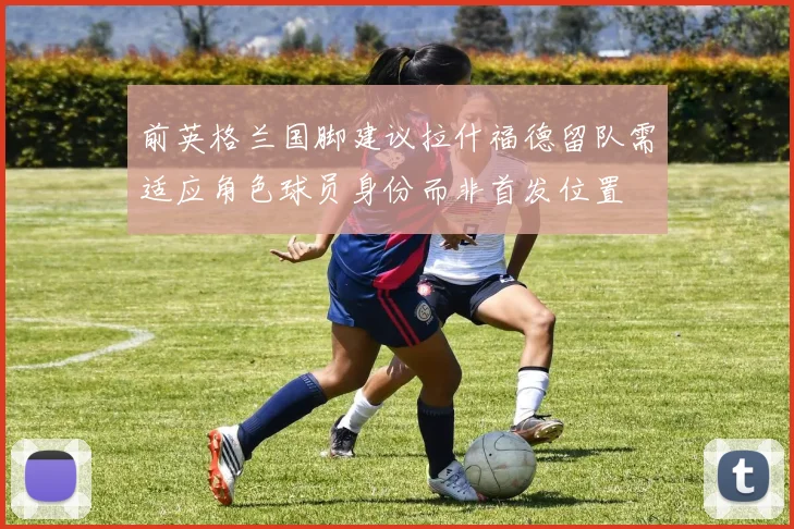 前英格兰国脚建议拉什福德留队需适应角色球员身份而非首发位置