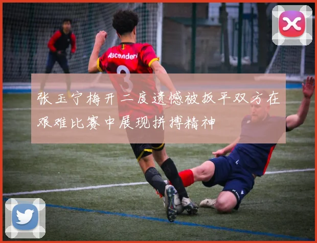 张玉宁梅开二度遗憾被扳平双方在艰难比赛中展现拼搏精神