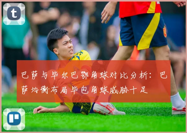 巴萨与毕尔巴鄂角球对比分析：巴萨均衡布局毕包角球威胁十足