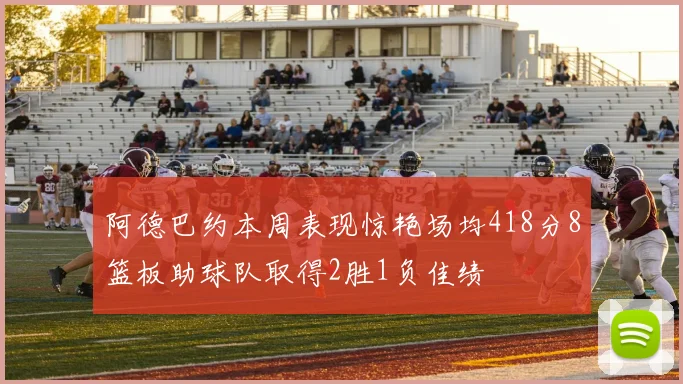 阿德巴约本周表现惊艳场均418分8篮板助球队取得2胜1负佳绩