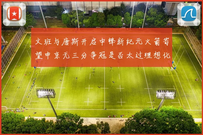 文班与唐斯开启中锋新纪元火箭寄望申京无三分争冠是否太过理想化