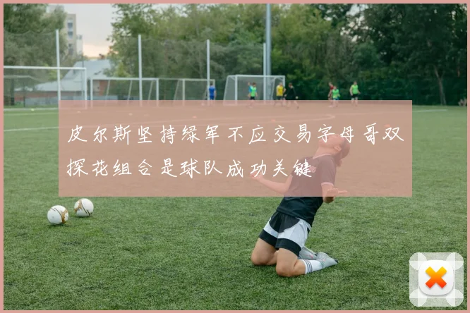 皮尔斯坚持绿军不应交易字母哥双探花组合是球队成功关键