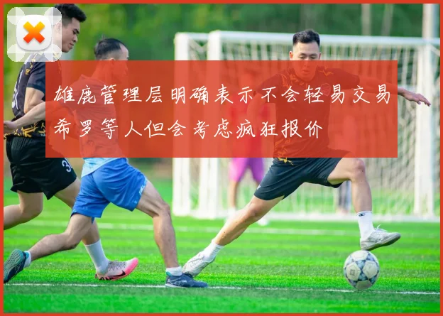 雄鹿管理层明确表示不会轻易交易希罗等人但会考虑疯狂报价