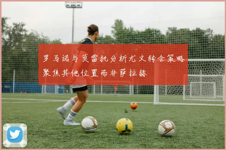 罗马诺与莫雷托分析尤文转会策略聚焦其他位置而非萨拉赫