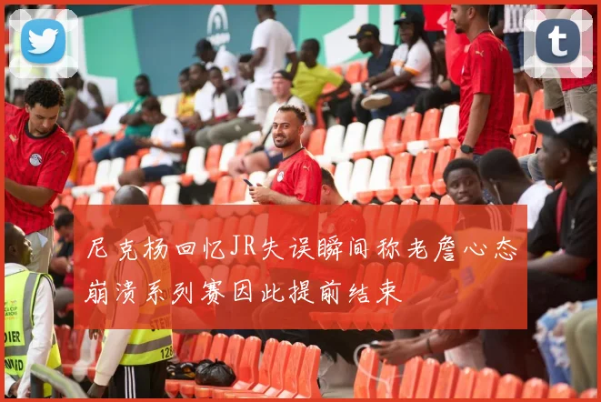 尼克杨回忆JR失误瞬间称老詹心态崩溃系列赛因此提前结束