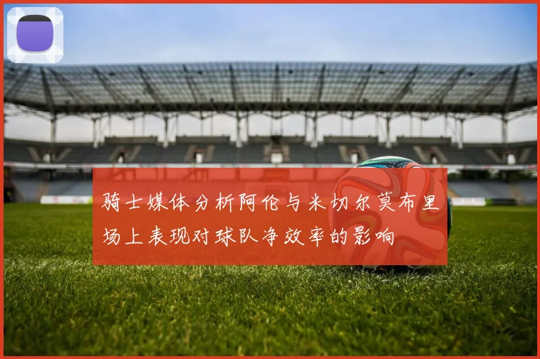 骑士媒体分析阿伦与米切尔莫布里场上表现对球队净效率的影响