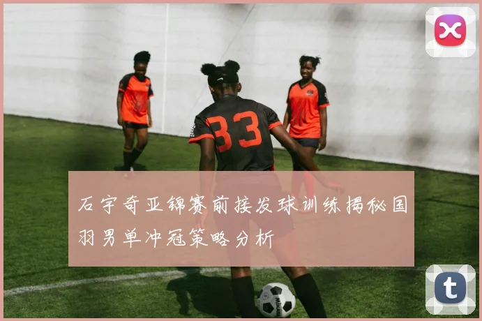 石宇奇亚锦赛前接发球训练揭秘国羽男单冲冠策略分析