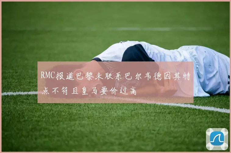 RMC报道巴黎未联系巴尔韦德因其特点不符且皇马要价过高