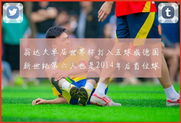 翁达夫单届世界杯打入五球成德国新世纪第六人也是2014年后首位球员