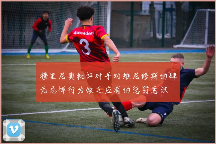 穆里尼奥批评对手对维尼修斯的肆无忌惮行为缺乏应有的惩罚意识
