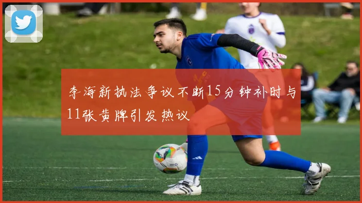 李海新执法争议不断15分钟补时与11张黄牌引发热议