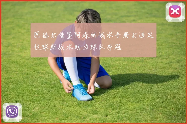 图赫尔借鉴阿森纳战术手册打造定位球新战术助力球队夺冠