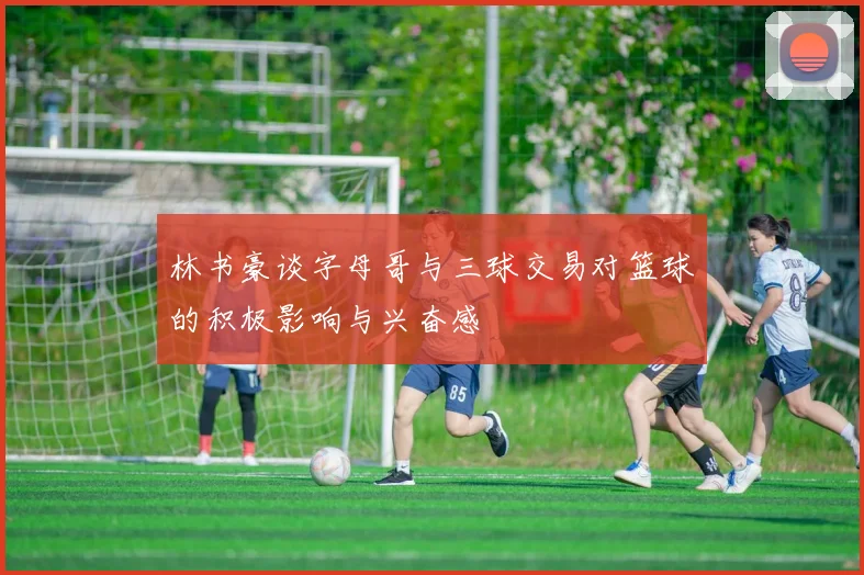 林书豪谈字母哥与三球交易对篮球的积极影响与兴奋感