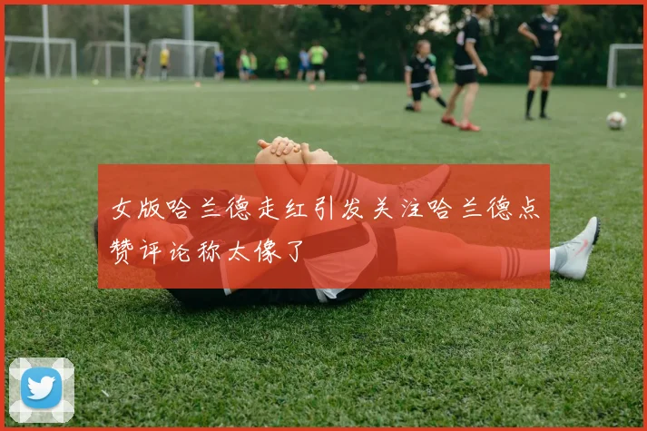 女版哈兰德走红引发关注哈兰德点赞评论称太像了