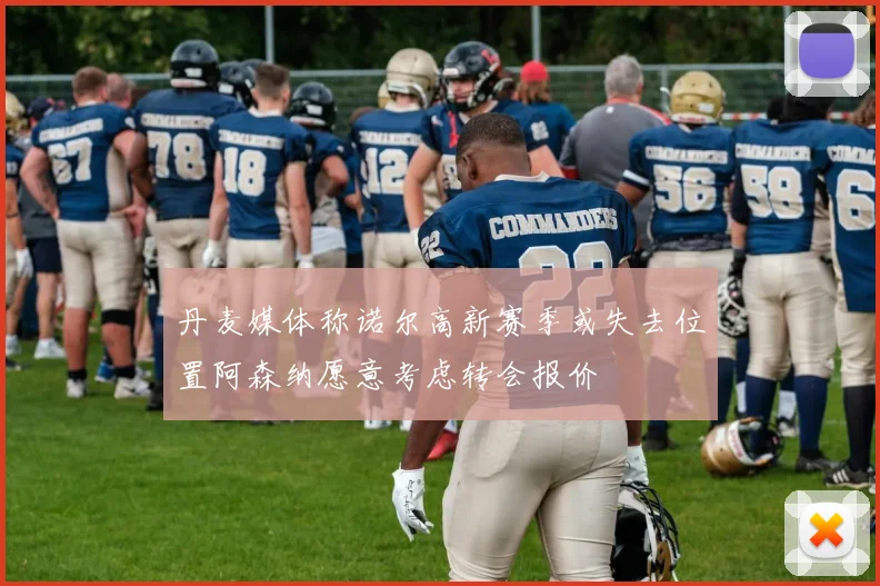 丹麦媒体称诺尔高新赛季或失去位置阿森纳愿意考虑转会报价