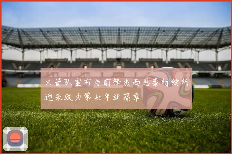 火箭队宣布与前锋杰西恩泰特续约迎来效力第七年新篇章