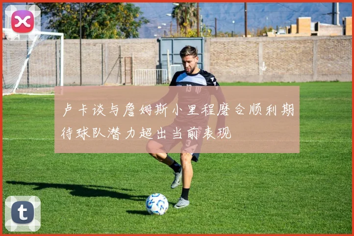 卢卡谈与詹姆斯小里程磨合顺利期待球队潜力超出当前表现