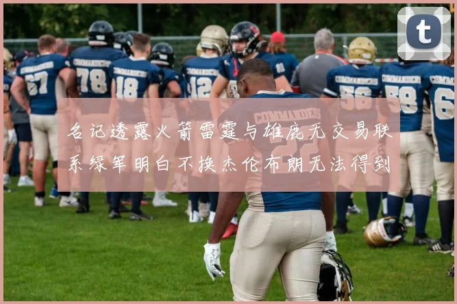 名记透露火箭雷霆与雄鹿无交易联系绿军明白不换杰伦布朗无法得到字母哥