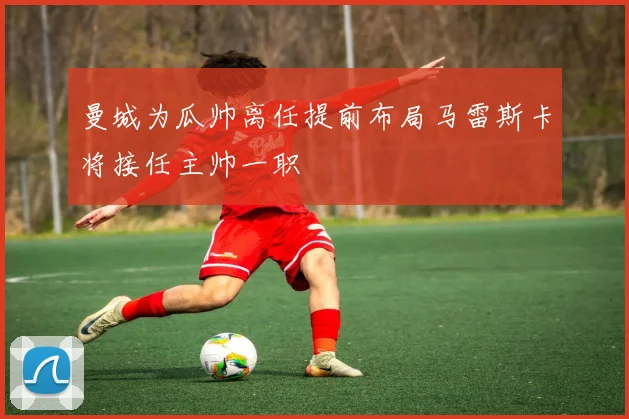 曼城为瓜帅离任提前布局马雷斯卡将接任主帅一职