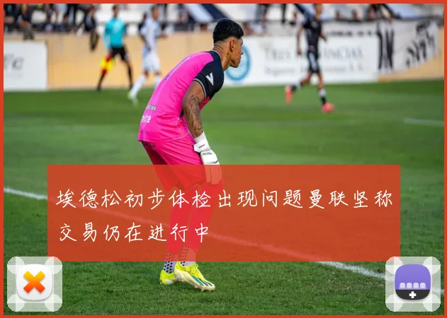 埃德松初步体检出现问题曼联坚称交易仍在进行中