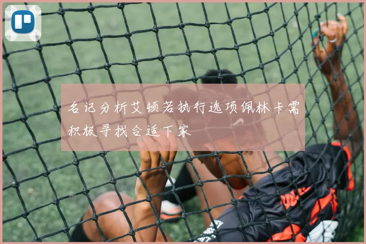 名记分析艾顿若执行选项佩林卡需积极寻找合适下家