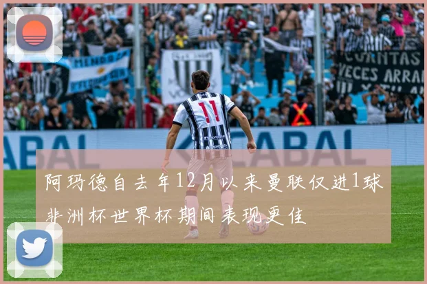 阿玛德自去年12月以来曼联仅进1球非洲杯世界杯期间表现更佳