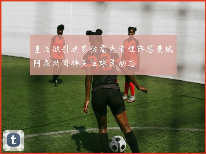 皇马欲引进恩佐需先清理阵容曼城阿森纳同样关注球员动态